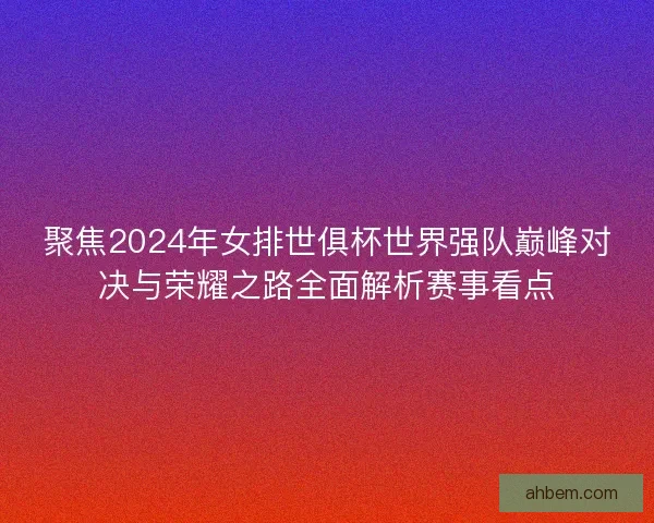 聚焦2024年女排世俱杯世界强队巅峰对决与荣耀之路全面解析赛事看点