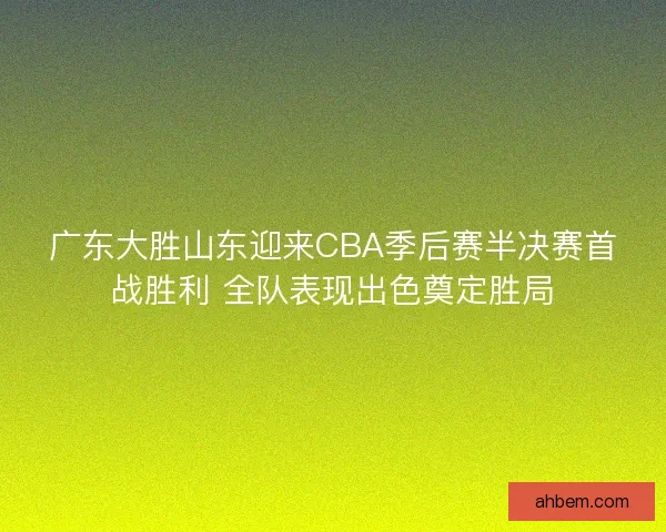 广东大胜山东迎来CBA季后赛半决赛首战胜利 全队表现出色奠定胜局