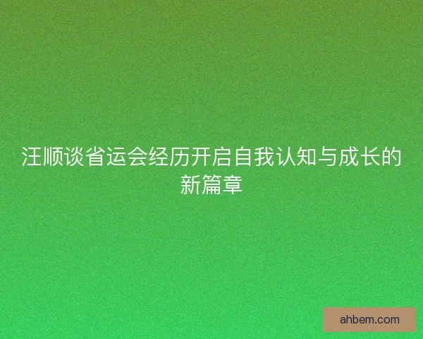 汪顺谈省运会经历开启自我认知与成长的新篇章