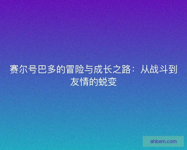 赛尔号巴多的冒险与成长之路：从战斗到友情的蜕变