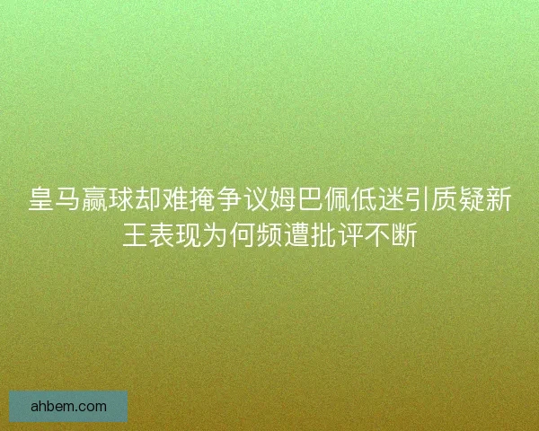 皇马赢球却难掩争议姆巴佩低迷引质疑新王表现为何频遭批评不断