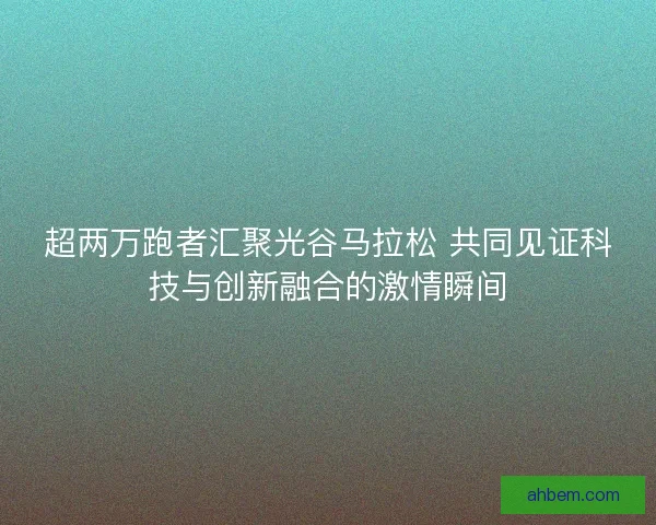超两万跑者汇聚光谷马拉松 共同见证科技与创新融合的激情瞬间