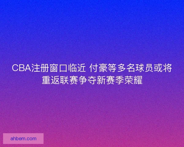 CBA注册窗口临近 付豪等多名球员或将重返联赛争夺新赛季荣耀