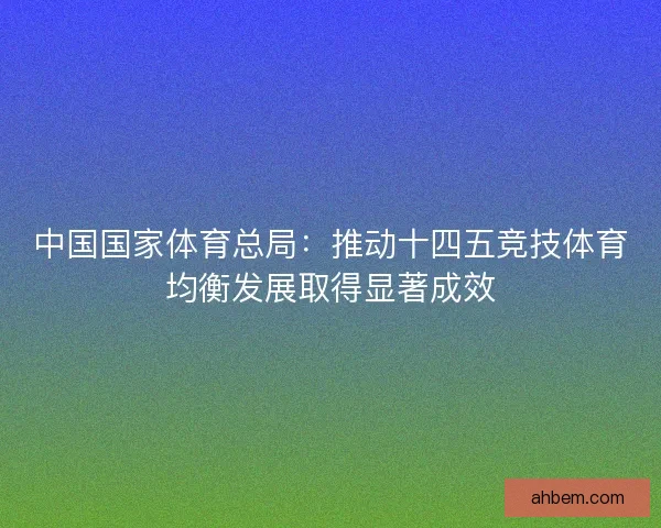 中国国家体育总局:推动十四五竞技体育均衡发展取得显著成效 中国国家体育总局:推动十四五竞技体育均衡发展取得显著成效
