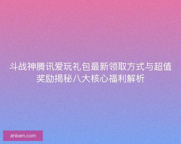 斗战神腾讯爱玩礼包最新领取方式与超值奖励揭秘八大核心福利解析