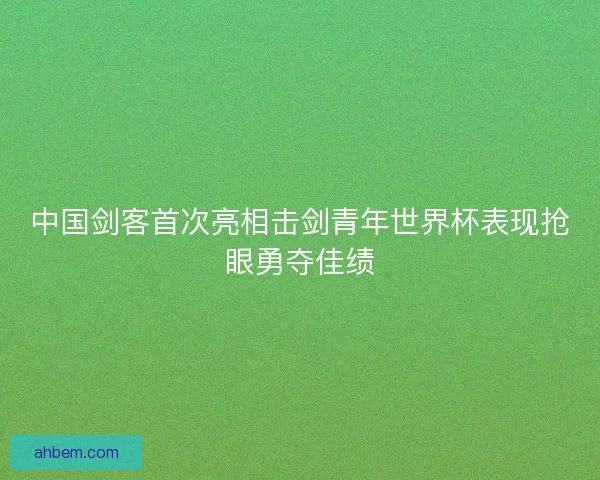 中国剑客首次亮相击剑青年世界杯表现抢眼勇夺佳绩