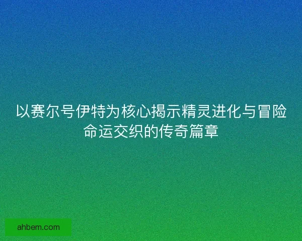 以赛尔号伊特为核心揭示精灵进化与冒险命运交织的传奇篇章