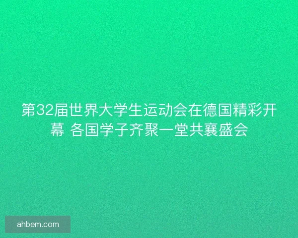 第32届世界大学生运动会在德国精彩开幕 各国学子齐聚一堂共襄盛会