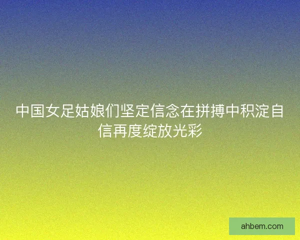 中国女足姑娘们坚定信念在拼搏中积淀自信再度绽放光彩