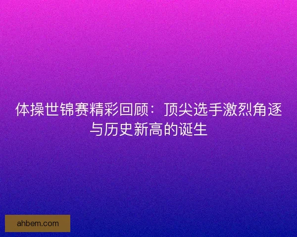体操世锦赛精彩回顾：顶尖选手激烈角逐与历史新高的诞生