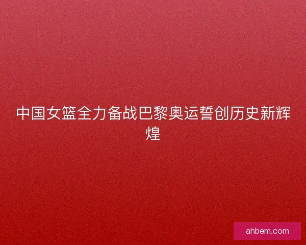 中国女篮全力备战巴黎奥运誓创历史新辉煌