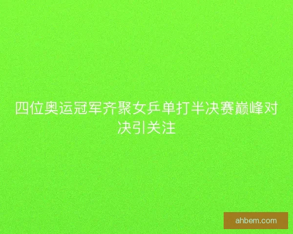 四位奥运冠军齐聚女乒单打半决赛巅峰对决引关注