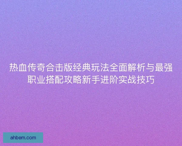 热血传奇合击版经典玩法全面解析与最强职业搭配攻略新手进阶实战技巧